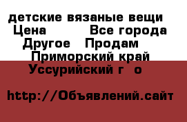 детские вязаные вещи › Цена ­ 500 - Все города Другое » Продам   . Приморский край,Уссурийский г. о. 